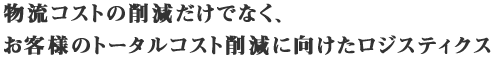 物流コストの削減だけでなく、お客様のトータルコスト削減に向けたロジスティクス 